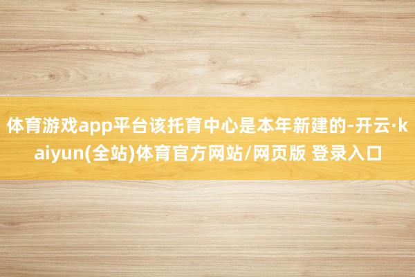 体育游戏app平台该托育中心是本年新建的-开云·kaiyun(全站)体育官方网站/网页版 登录入口
