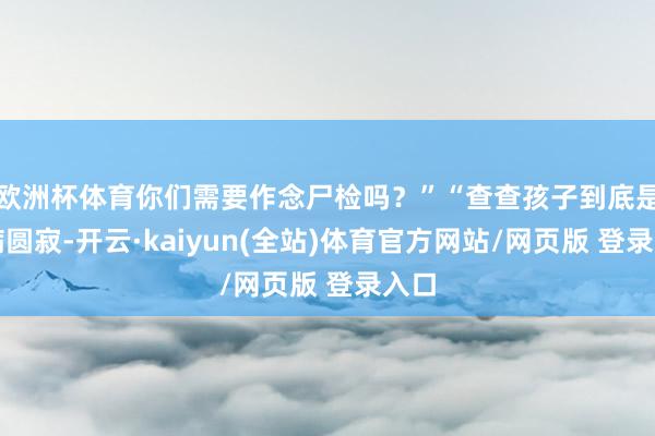 欧洲杯体育你们需要作念尸检吗?”“查查孩子到底是因病圆寂-开云·kaiyun(全站)体育官方网站/网页版 登录入口