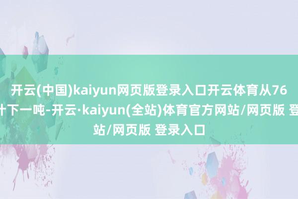 开云(中国)kaiyun网页版登录入口开云体育从768运行计下一吨-开云·kaiyun(全站)体育官方网站/网页版 登录入口