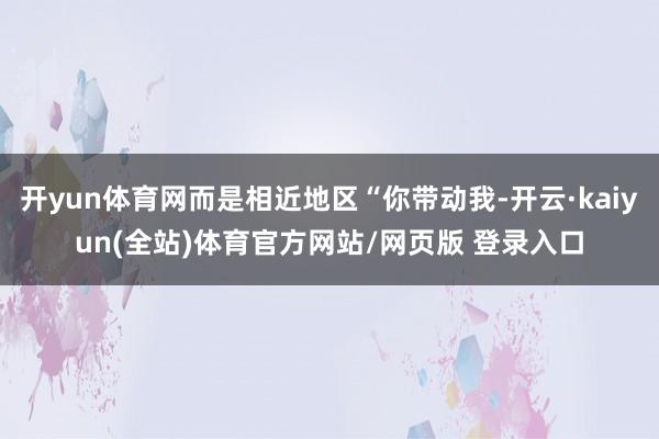 开yun体育网而是相近地区“你带动我-开云·kaiyun(全站)体育官方网站/网页版 登录入口