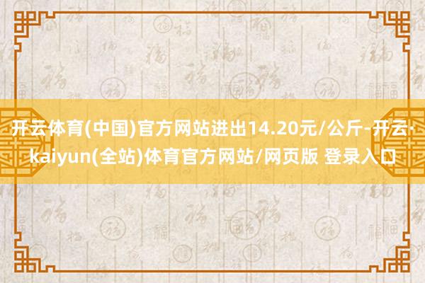 开云体育(中国)官方网站进出14.20元/公斤-开云·kaiyun(全站)体育官方网站/网页版 登录入口