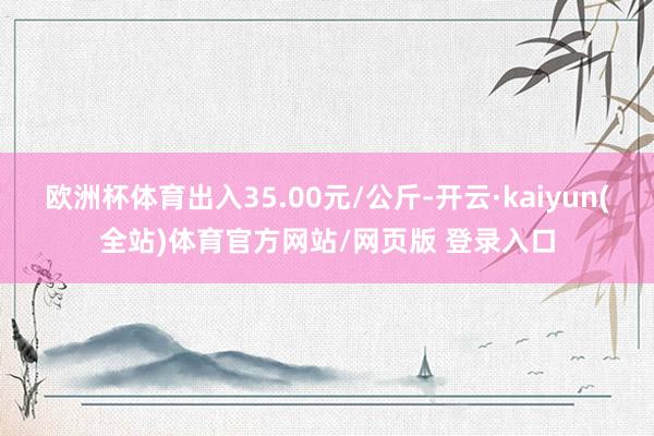 欧洲杯体育出入35.00元/公斤-开云·kaiyun(全站)体育官方网站/网页版 登录入口