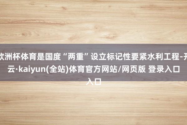 欧洲杯体育是国度“两重”设立标记性要紧水利工程-开云·kaiyun(全站)体育官方网站/网页版 登录入口
