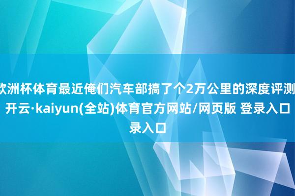 欧洲杯体育最近俺们汽车部搞了个2万公里的深度评测-开云·kaiyun(全站)体育官方网站/网页版 登录入口