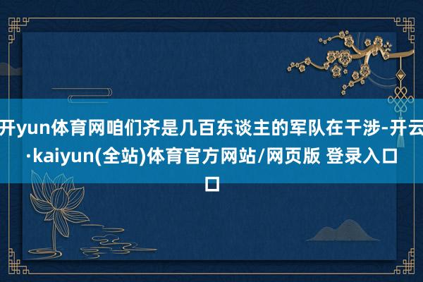 开yun体育网咱们齐是几百东谈主的军队在干涉-开云·kaiyun(全站)体育官方网站/网页版 登录入口
