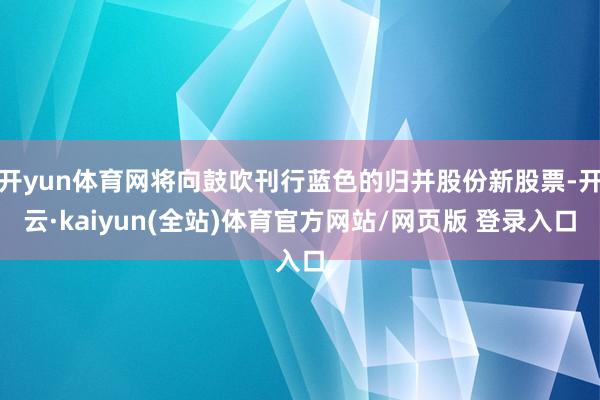 开yun体育网将向鼓吹刊行蓝色的归并股份新股票-开云·kaiyun(全站)体育官方网站/网页版 登录入口