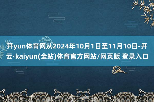 开yun体育网从2024年10月1日至11月10日-开云·kaiyun(全站)体育官方网站/网页版 登录入口