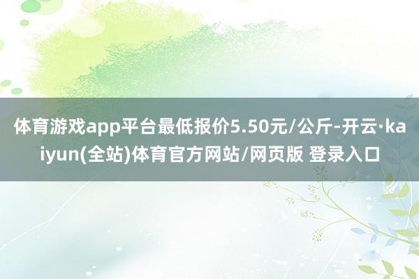 体育游戏app平台最低报价5.50元/公斤-开云·kaiyun(全站)体育官方网站/网页版 登录入口
