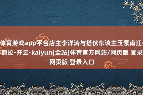 体育游戏app平台店主李洋涛与搭伙东谈主玉素甫江·阿不都拉-开云·kaiyun(全站)体育官方网站/网页版 登录入口