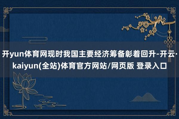 开yun体育网现时我国主要经济筹备彰着回升-开云·kaiyun(全站)体育官方网站/网页版 登录入口