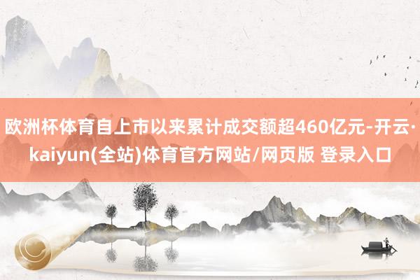 欧洲杯体育自上市以来累计成交额超460亿元-开云·kaiyun(全站)体育官方网站/网页版 登录入口