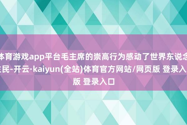 体育游戏app平台毛主席的崇高行为感动了世界东说念主民-开云·kaiyun(全站)体育官方网站/网页版 登录入口