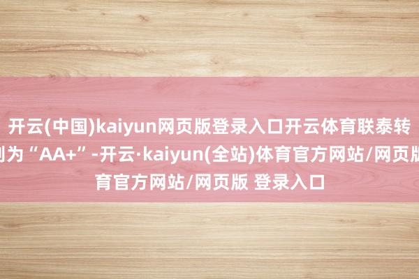开云(中国)kaiyun网页版登录入口开云体育联泰转债信用级别为“AA+”-开云·kaiyun(全站)体育官方网站/网页版 登录入口