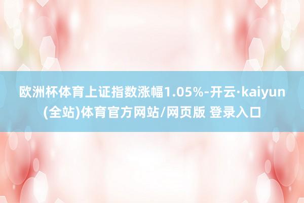 欧洲杯体育上证指数涨幅1.05%-开云·kaiyun(全站)体育官方网站/网页版 登录入口