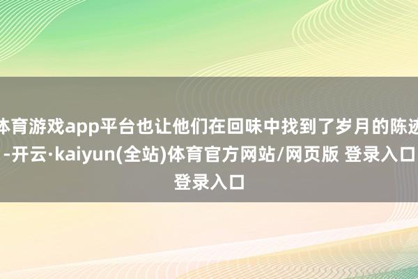 体育游戏app平台也让他们在回味中找到了岁月的陈迹-开云·kaiyun(全站)体育官方网站/网页版 登录入口