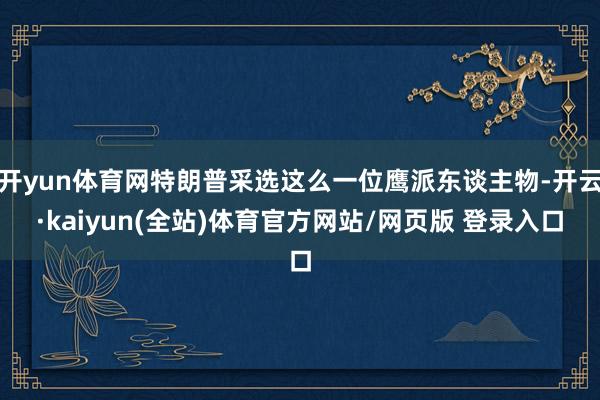 开yun体育网特朗普采选这么一位鹰派东谈主物-开云·kaiyun(全站)体育官方网站/网页版 登录入口