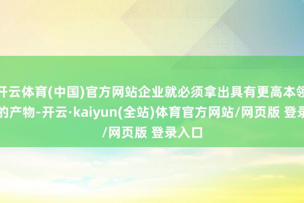 开云体育(中国)官方网站企业就必须拿出具有更高本领壁垒的产物-开云·kaiyun(全站)体育官方网站/网页版 登录入口