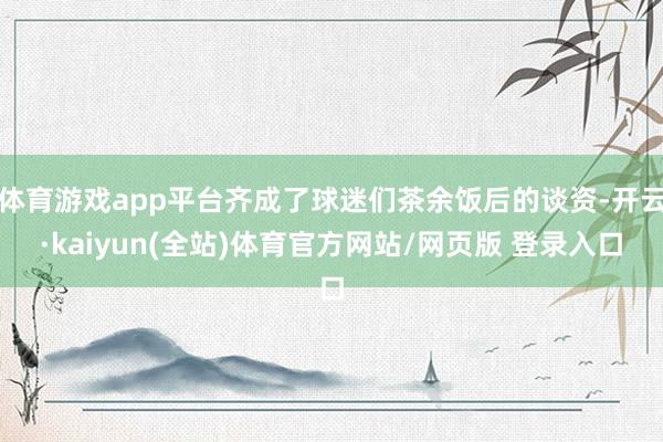 体育游戏app平台齐成了球迷们茶余饭后的谈资-开云·kaiyun(全站)体育官方网站/网页版 登录入口