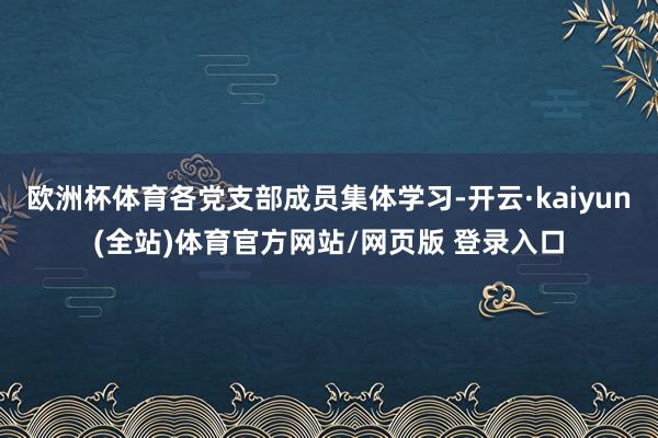 欧洲杯体育各党支部成员集体学习-开云·kaiyun(全站)体育官方网站/网页版 登录入口