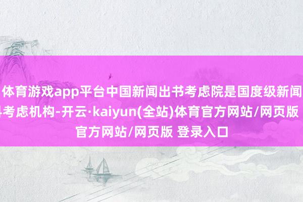 体育游戏app平台中国新闻出书考虑院是国度级新闻出书专科考虑机构-开云·kaiyun(全站)体育官方网站/网页版 登录入口