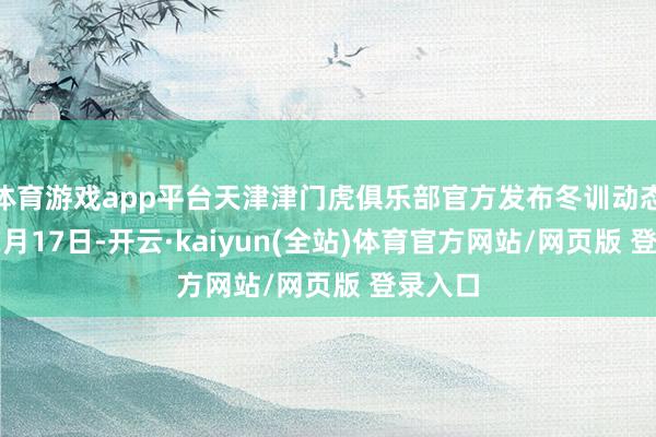 体育游戏app平台天津津门虎俱乐部官方发布冬训动态：“12月17日-开云·kaiyun(全站)体育官方网站/网页版 登录入口