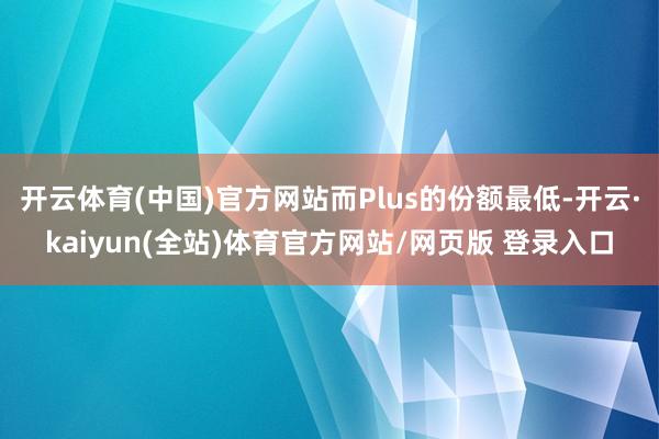 开云体育(中国)官方网站而Plus的份额最低-开云·kaiyun(全站)体育官方网站/网页版 登录入口
