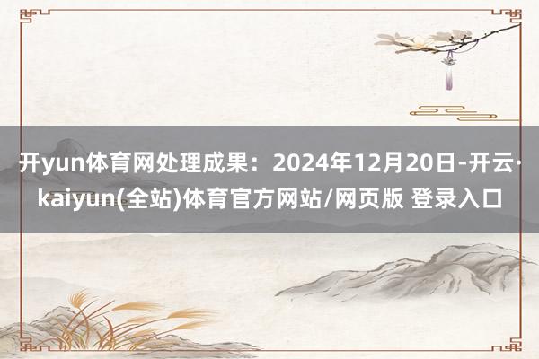 开yun体育网处理成果：2024年12月20日-开云·kaiyun(全站)体育官方网站/网页版 登录入口