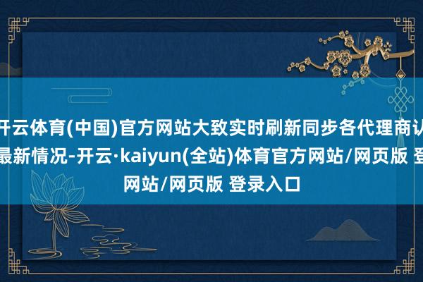 开云体育(中国)官方网站大致实时刷新同步各代理商认真边幅最新情况-开云·kaiyun(全站)体育官方网站/网页版 登录入口