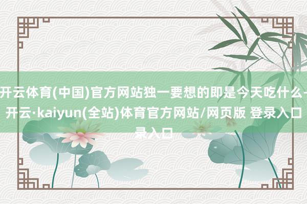 开云体育(中国)官方网站独一要想的即是今天吃什么-开云·kaiyun(全站)体育官方网站/网页版 登录入口