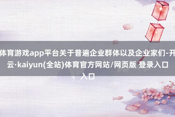 体育游戏app平台关于普遍企业群体以及企业家们-开云·kaiyun(全站)体育官方网站/网页版 登录入口