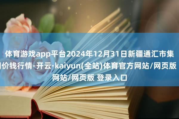 体育游戏app平台2024年12月31日新疆通汇市集有限公司价钱行情-开云·kaiyun(全站)体育官方网站/网页版 登录入口
