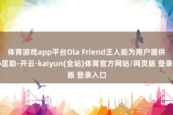 体育游戏app平台Ola Friend王人能为用户提供贴心匡助-开云·kaiyun(全站)体育官方网站/网页版 登录入口