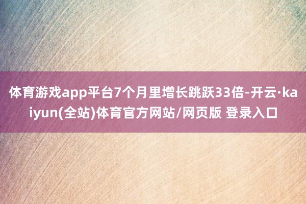 体育游戏app平台7个月里增长跳跃33倍-开云·kaiyun(全站)体育官方网站/网页版 登录入口