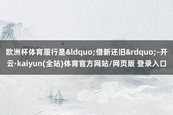 欧洲杯体育履行是&ldquo;借新还旧&rdquo;-开云·kaiyun(全站)体育官方网站/网页版 登录入口