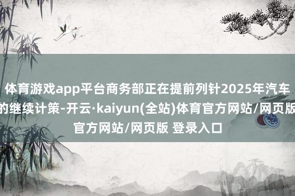 体育游戏app平台商务部正在提前列针2025年汽车以旧换新的继续计策-开云·kaiyun(全站)体育官方网站/网页版 登录入口