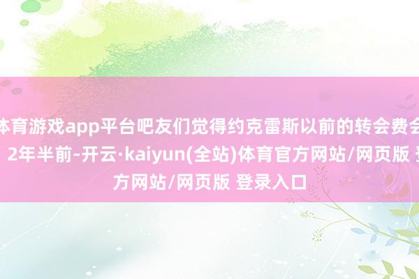 体育游戏app平台吧友们觉得约克雷斯以前的转会费会是若干？2年半前-开云·kaiyun(全站)体育官方网站/网页版 登录入口