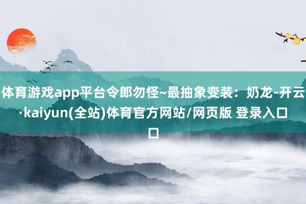 体育游戏app平台令郎勿怪~最抽象变装:奶龙-开云·kaiyun(全站)体育官方网站/网页版 登录入口