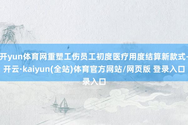 开yun体育网重塑工伤员工初度医疗用度结算新款式-开云·kaiyun(全站)体育官方网站/网页版 登录入口