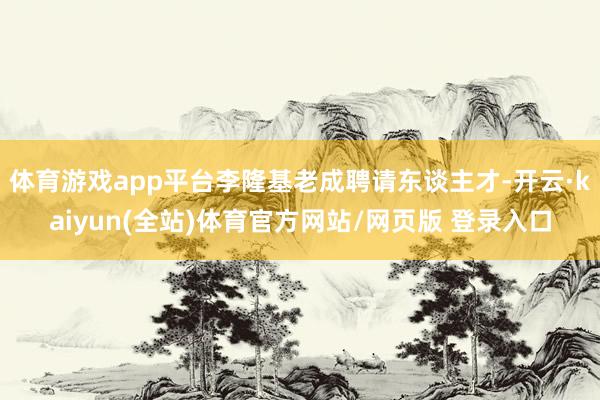体育游戏app平台李隆基老成聘请东谈主才-开云·kaiyun(全站)体育官方网站/网页版 登录入口