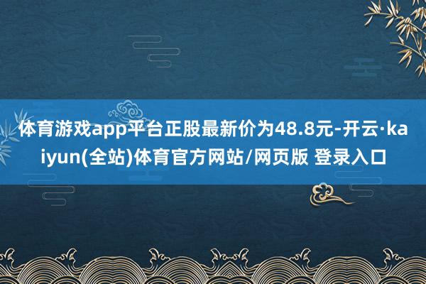 体育游戏app平台正股最新价为48.8元-开云·kaiyun(全站)体育官方网站/网页版 登录入口