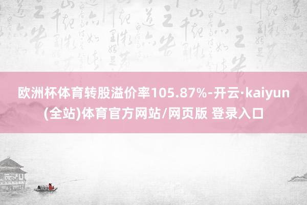 欧洲杯体育转股溢价率105.87%-开云·kaiyun(全站)体育官方网站/网页版 登录入口