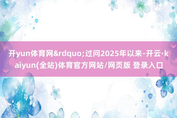 开yun体育网&rdquo;过问2025年以来-开云·kaiyun(全站)体育官方网站/网页版 登录入口