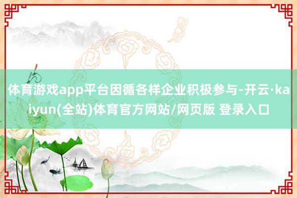 体育游戏app平台因循各样企业积极参与-开云·kaiyun(全站)体育官方网站/网页版 登录入口