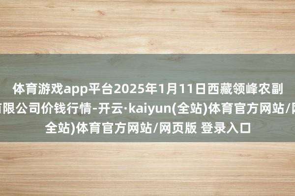 体育游戏app平台2025年1月11日西藏领峰农副家具谋划贬责有限公司价钱行情-开云·kaiyun(全站)体育官方网站/网页版 登录入口