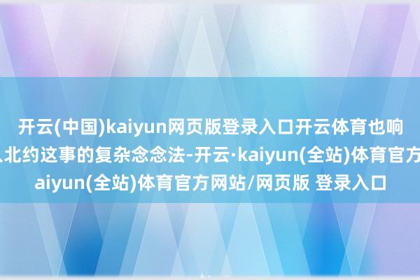 开云(中国)kaiyun网页版登录入口开云体育也响应出普京对乌克兰加入北约这事的复杂念念法-开云·kaiyun(全站)体育官方网站/网页版 登录入口