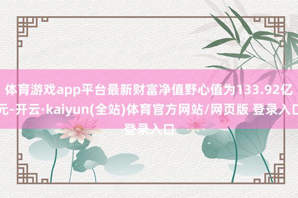 体育游戏app平台最新财富净值野心值为133.92亿元-开云·kaiyun(全站)体育官方网站/网页版 登录入口