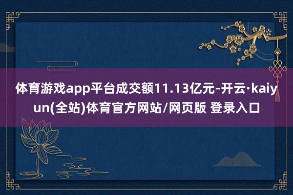 体育游戏app平台成交额11.13亿元-开云·kaiyun(全站)体育官方网站/网页版 登录入口