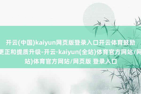 开云(中国)kaiyun网页版登录入口开云体育鼓励公司全面技巧更正和提质升级-开云·kaiyun(全站)体育官方网站/网页版 登录入口