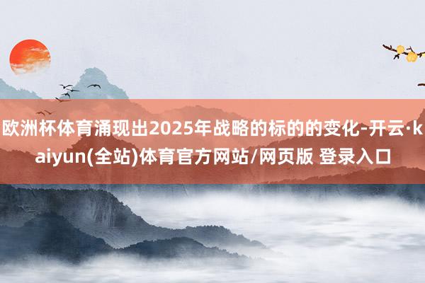 欧洲杯体育涌现出2025年战略的标的的变化-开云·kaiyun(全站)体育官方网站/网页版 登录入口