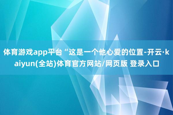 体育游戏app平台“这是一个他心爱的位置-开云·kaiyun(全站)体育官方网站/网页版 登录入口